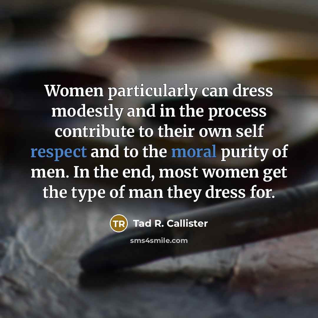 “Women particularly can dress modestly and in the process contribute to their own self respect and to the moral purity of men. In the end, most women get the type of man they dress for.” quote by Tad R. Callister