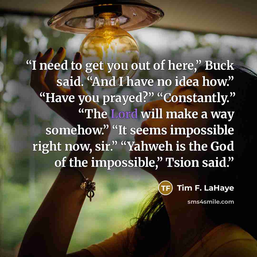 “I need to get you out of here,” Buck said. “And I have no idea how.” “Have you prayed?” “Constantly.” “The Lord will make a way somehow.” “It seems impossible right now, sir.” “Yahweh is the God of the impossible,” Tsion said.” quote by Tim F. LaHaye