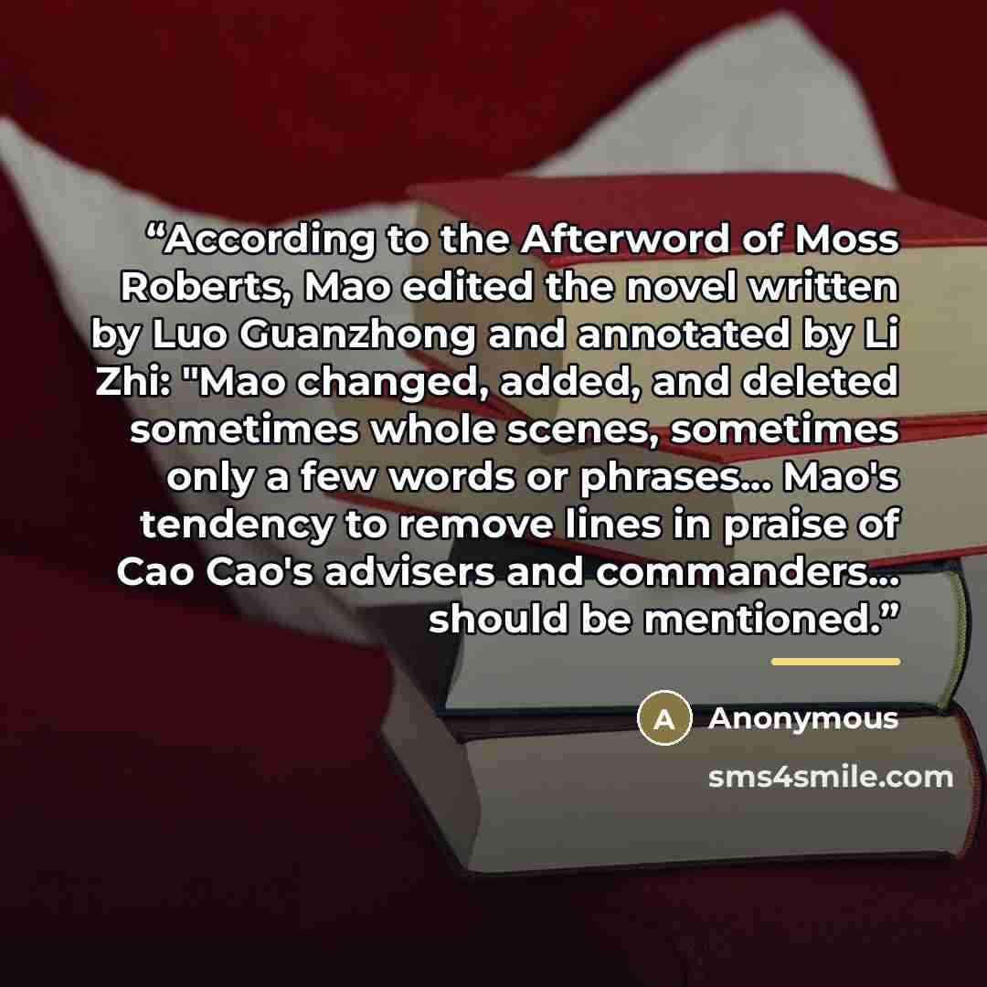 “According to the Afterword of Moss Roberts, Mao edited the novel written by Luo Guanzhong and annotated by Li Zhi: "Mao changed, added, and deleted sometimes whole scenes, sometimes only a few words or phrases... Mao's tendency to remove lines in praise of Cao Cao's advisers and commanders…” quote by Anonymous