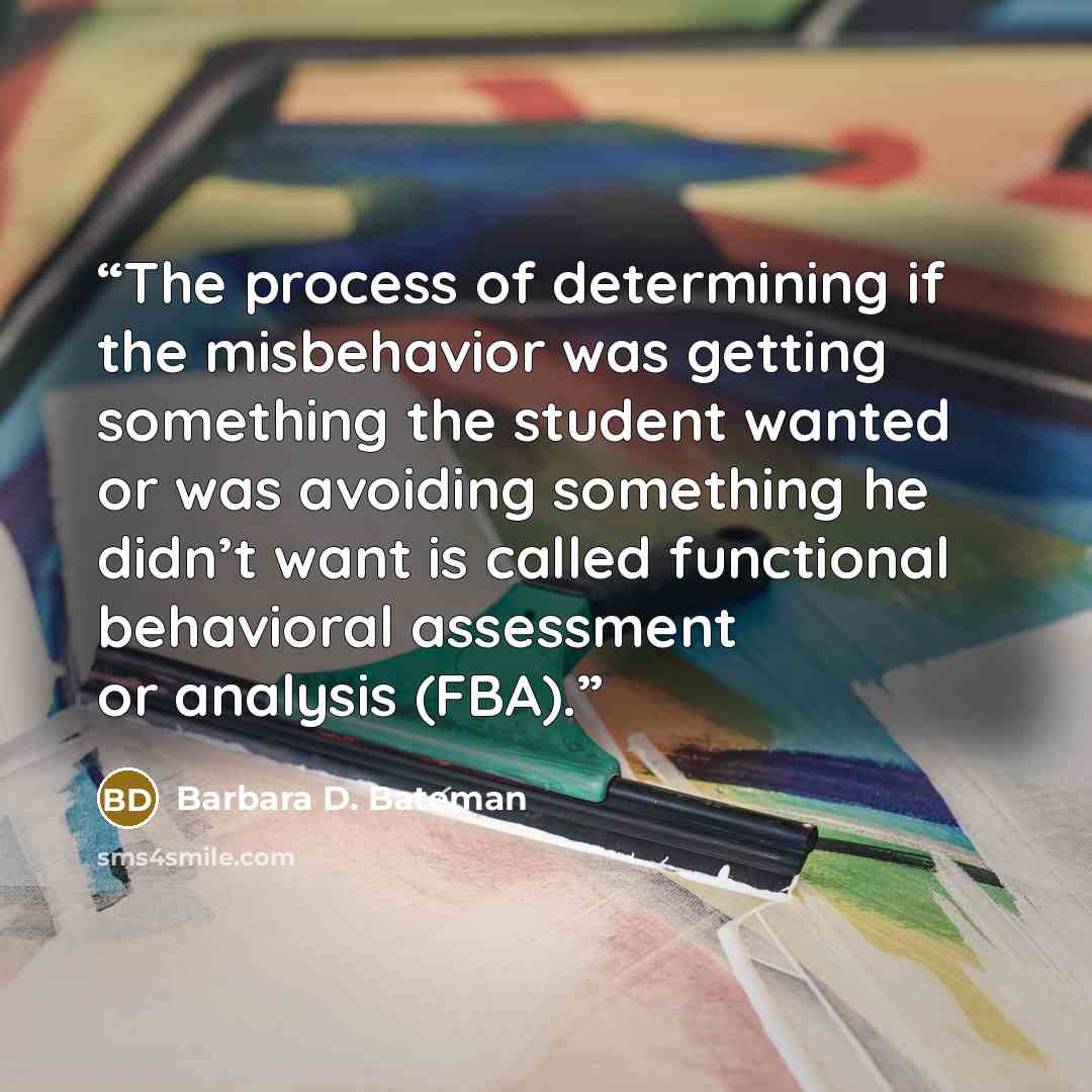 “The process of determining if the misbehavior was getting something the student wanted or was avoiding something he didn’t want is called functional behavioral assessment or analysis (FBA).” quote by Barbara D. Bateman