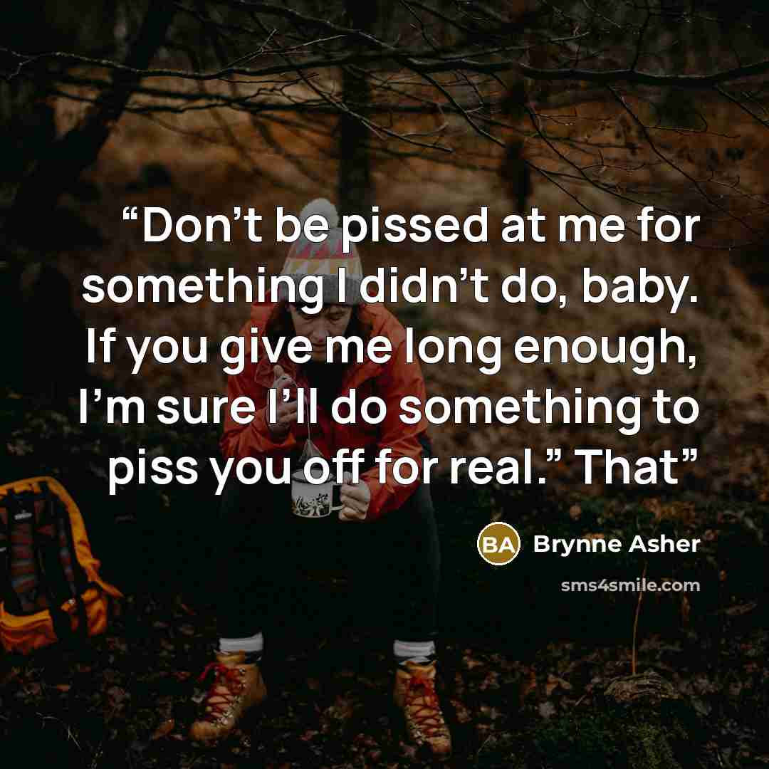 “Don’t be pissed at me for something I didn’t do, baby. If you give me long enough, I’m sure I’ll do something to piss you off for real.” That” quote by Brynne Asher
