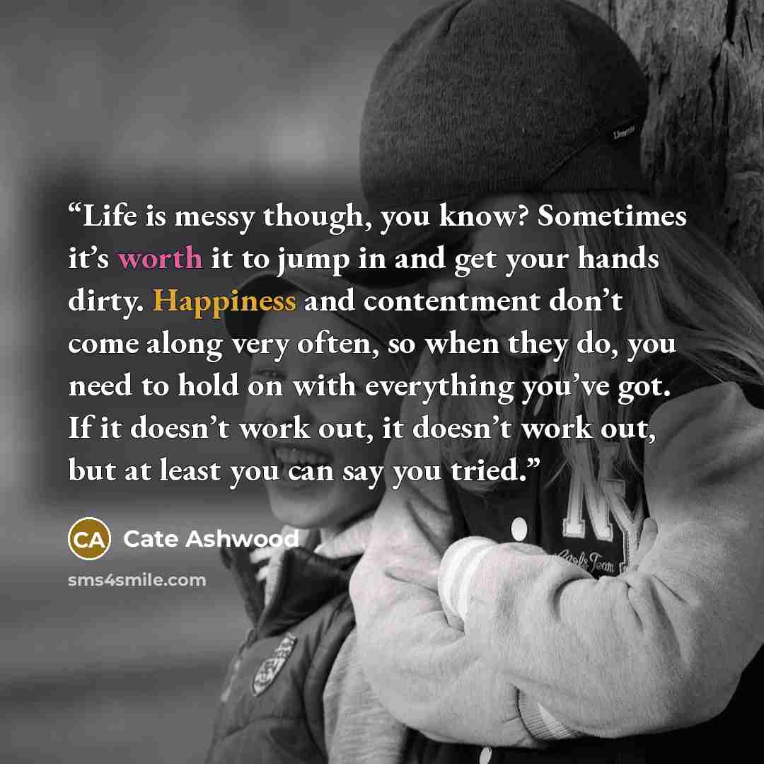 “Life is messy though, you know? Sometimes it’s worth it to jump in and get your hands dirty. Happiness and contentment don’t come along very often, so when they do, you need to hold on with everything you’ve got. If it doesn’t work out, it doesn’t work out, but at least you can say you tried.” quote by Cate Ashwood