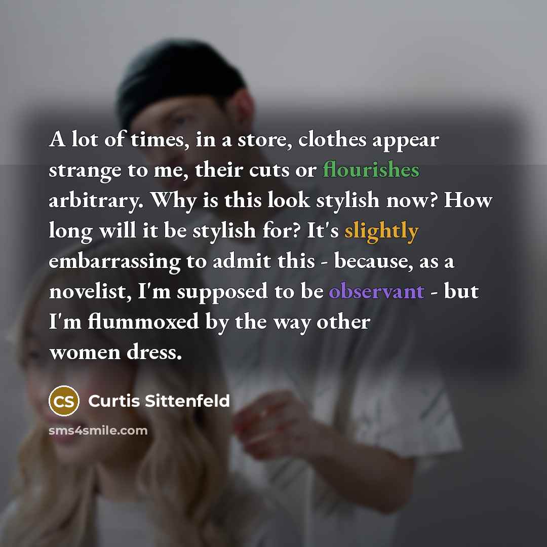 “A lot of times, in a store, clothes appear strange to me, their cuts or flourishes arbitrary. Why is this look stylish now? How long will it be stylish for? It's slightly embarrassing to admit this - because, as a novelist, I'm supposed to be observant - but I'm flummoxed by the way other women…” quote by Curtis Sittenfeld