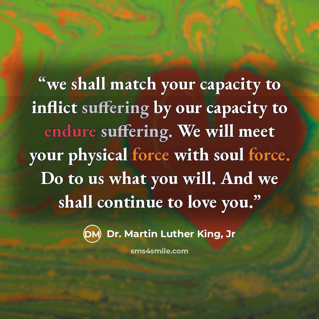 “we shall match your capacity to inflict suffering by our capacity to endure suffering. We will meet your physical force with soul force. Do to us what you will. And we shall continue to love you.” quote by Dr. Martin Luther King, Jr