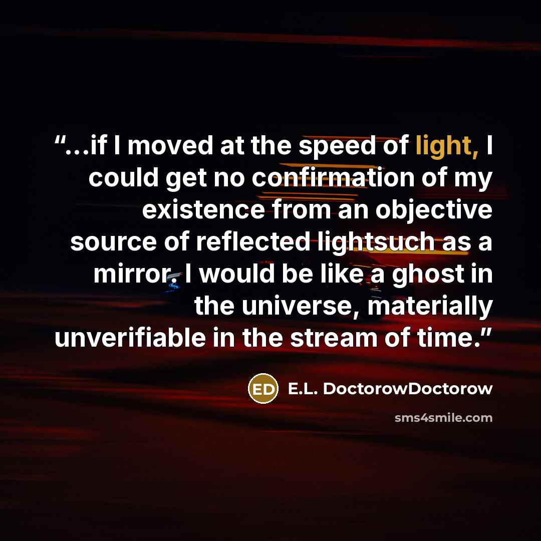 “...if I moved at the speed of light, I could get no confirmation of my existence from an objective source of reflected lightsuch as a mirror. I would be like a ghost in the universe, materially unverifiable in the stream of time.” quote by E.L. DoctorowDoctorow