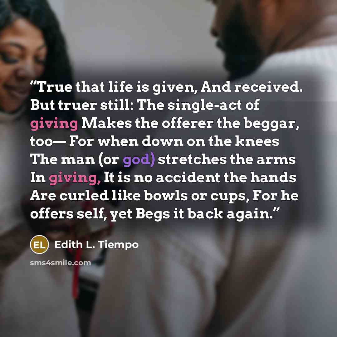 “True that life is given, And received. But truer still: The single-act of giving Makes the offerer the beggar, too— For when down on the knees The man (or god) stretches the arms In giving, It is no accident the hands Are curled like bowls or cups, For he offers self, yet Begs it back again.” quote by Edith L. Tiempo