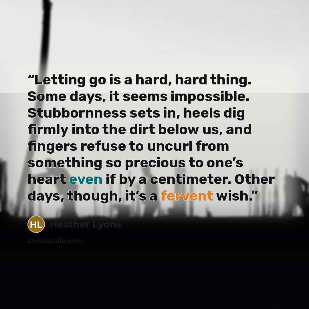 “Letting go is a hard, hard thing. Some days, it seems impossible. Stubbornness sets in, heels dig firmly into the dirt below us, and fingers refuse to uncurl from something so precious to one’s heart even if by a centimeter. Other days, though, it’s a fervent wish.” quote by Heather Lyons