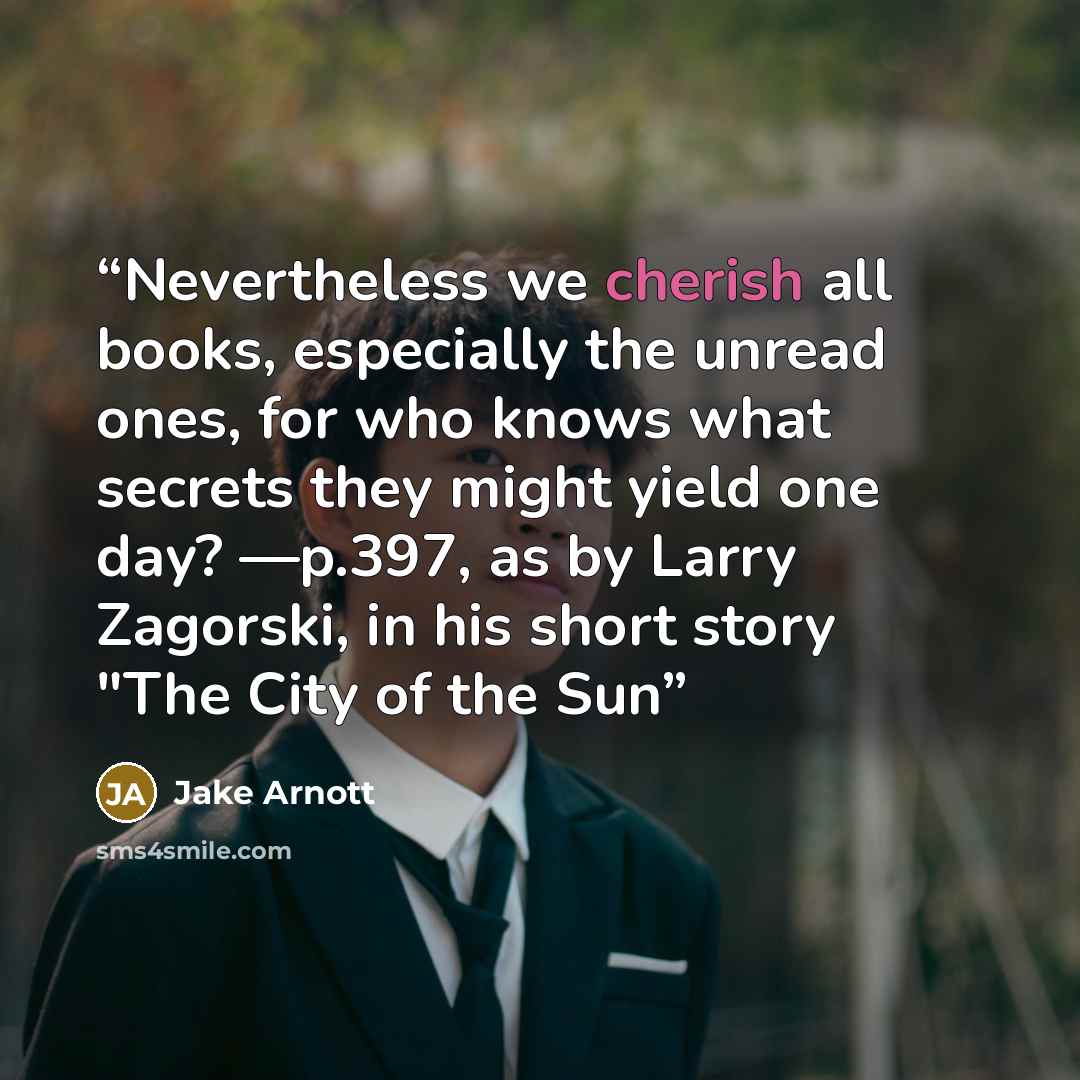 “Nevertheless we cherish all books, especially the unread ones, for who knows what secrets they might yield one day? —p.397, as by Larry Zagorski, in his short story "The City of the Sun” quote by Jake Arnott