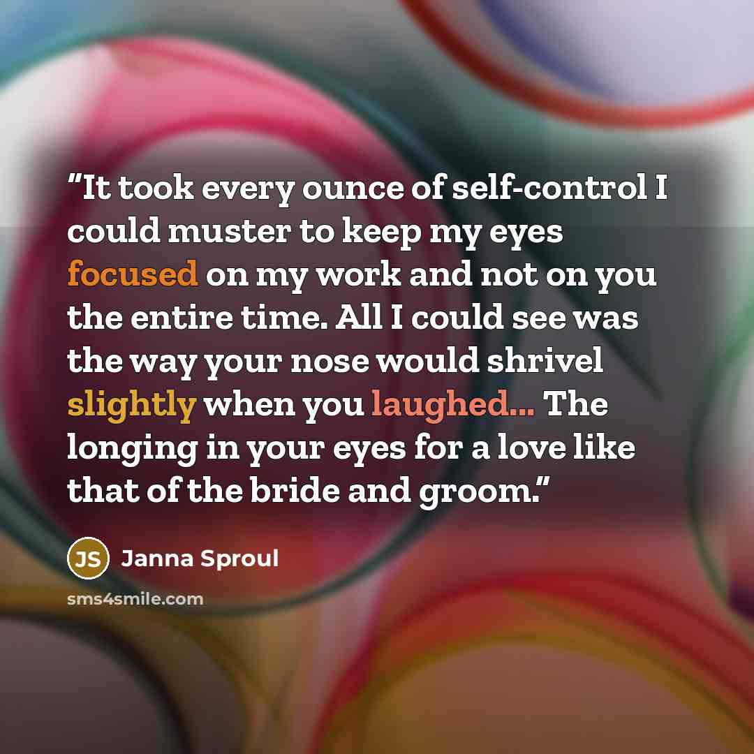 “It took every ounce of self-control I could muster to keep my eyes focused on my work and not on you the entire time. All I could see was the way your nose would shrivel slightly when you laughed... The longing in your eyes for a love like that of the bride and groom.” quote by Janna Sproul