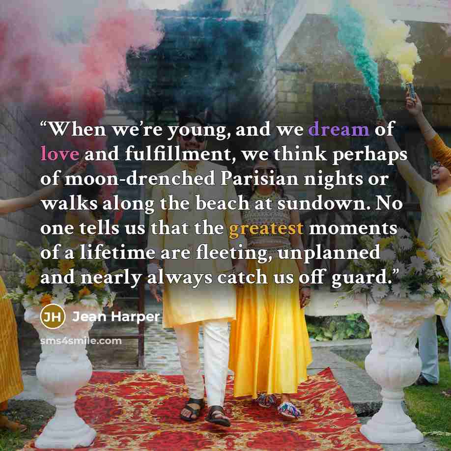 “When we’re young, and we dream of love and fulfillment, we think perhaps of moon-drenched Parisian nights or walks along the beach at sundown. No one tells us that the greatest moments of a lifetime are fleeting, unplanned and nearly always catch us off guard.” quote by Jean Harper
