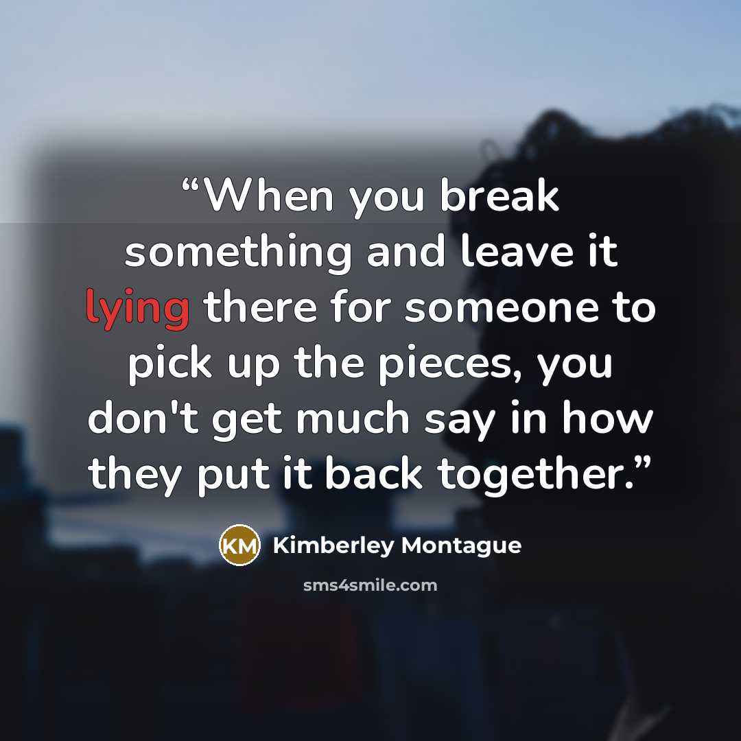 “When you break something and leave it lying there for someone to pick up the pieces, you don't get much say in how they put it back together.” quote by Kimberley Montague