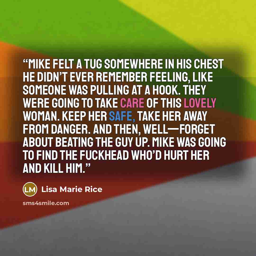“Mike felt a tug somewhere in his chest he didn’t ever remember feeling, like someone was pulling at a hook. They were going to take care of this lovely woman. Keep her safe, take her away from danger. And then, well—forget about beating the guy up. Mike was going to find the fuckhead who’d hurt…” quote by Lisa Marie Rice