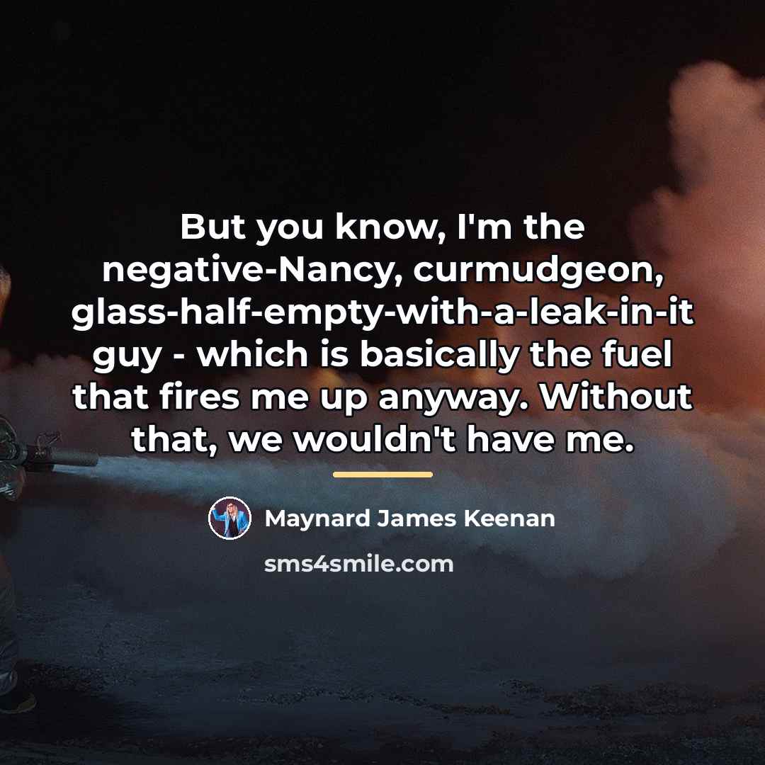 “But you know, I'm the negative-Nancy, curmudgeon, glass-half-empty-with-a-leak-in-it guy -…” quote by Maynard James Keenan