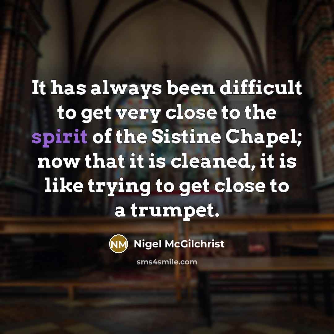 “It has always been difficult to get very close to the spirit of the Sistine Chapel; now that it is cleaned, it is like trying to get close to a trumpet.” quote by Nigel McGilchrist
