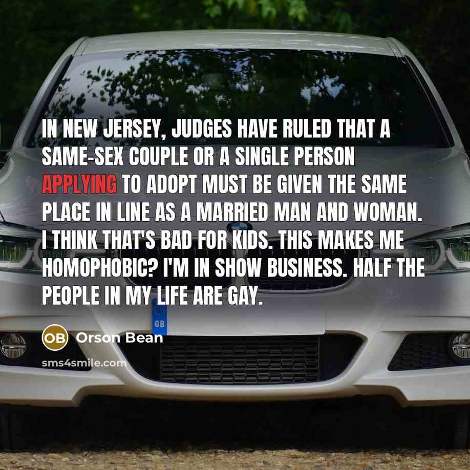 “In New Jersey, judges have ruled that a same-sex couple or a single person applying to adopt must be given the same place in line as a married man and woman. I think that's bad for kids. This makes me homophobic? I'm in show business. Half the people in my life are gay.” quote by Orson Bean