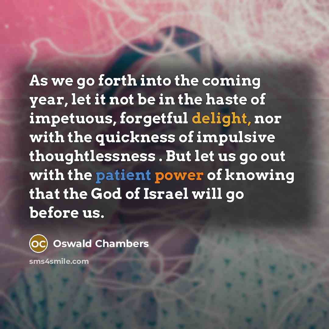 “As we go forth into the coming year, let it not be in the haste of impetuous, forgetful delight, nor with the quickness of impulsive thoughtlessness . But let us go out with the patient power of knowing that the God of Israel will go before us.” quote by Oswald Chambers