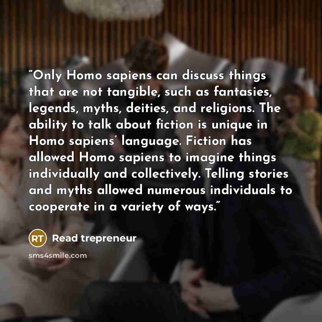 “Only Homo sapiens can discuss things that are not tangible, such as fantasies, legends, myths, deities, and religions. The ability to talk about fiction is unique in Homo sapiens’ language. Fiction has allowed Homo sapiens to imagine things individually and collectively. Telling stories and myths…” quote by Read trepreneur