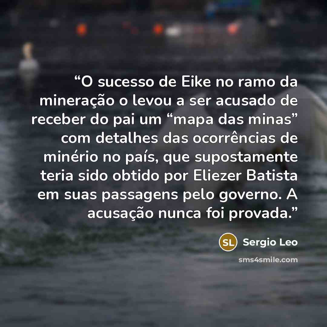 “O sucesso de Eike no ramo da mineração o levou a ser acusado de receber do pai um “mapa das minas” com detalhes das ocorrências de minério no país, que supostamente teria sido obtido por Eliezer Batista em suas passagens pelo governo. A acusação nunca foi provada.” quote by Sergio Leo