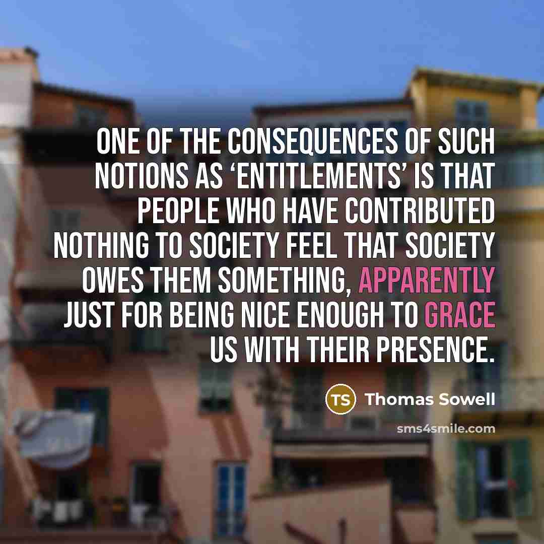 “One of the consequences of such notions as ‘entitlements’ is that people who have contributed nothing to society feel that society owes them something, apparently just for being nice enough to grace us with their presence.” quote by Thomas Sowell