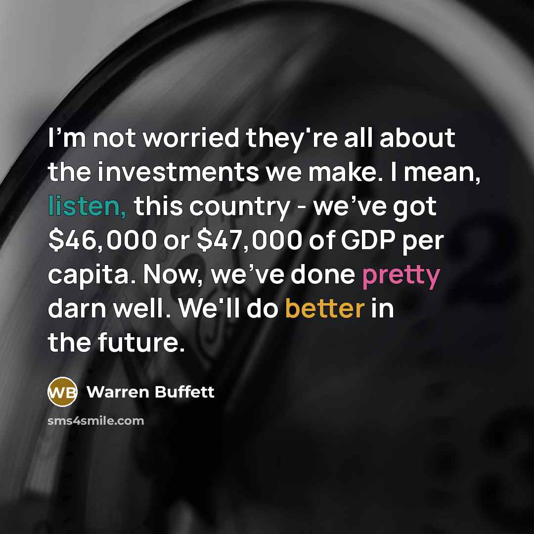 “I'm not worried they're all about the investments we make. I mean, listen, this country - we've got $46,000 or $47,000 of GDP per capita. Now, we've done pretty darn well. We'll do better in the future.” quote by Warren Buffett