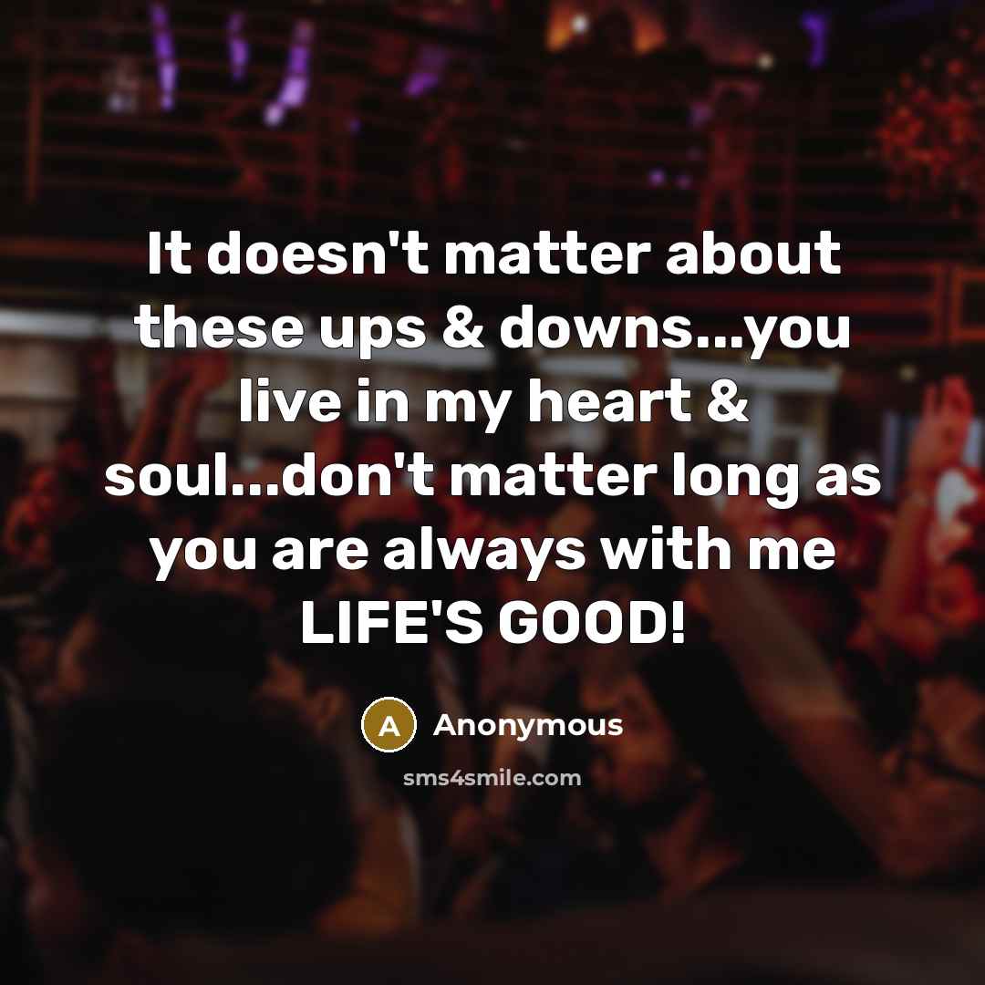 “It doesn't matter about these ups & downs...you live in my heart & soul...don't matter long as you are always with me LIFE'S GOOD!” quote by Anonymous