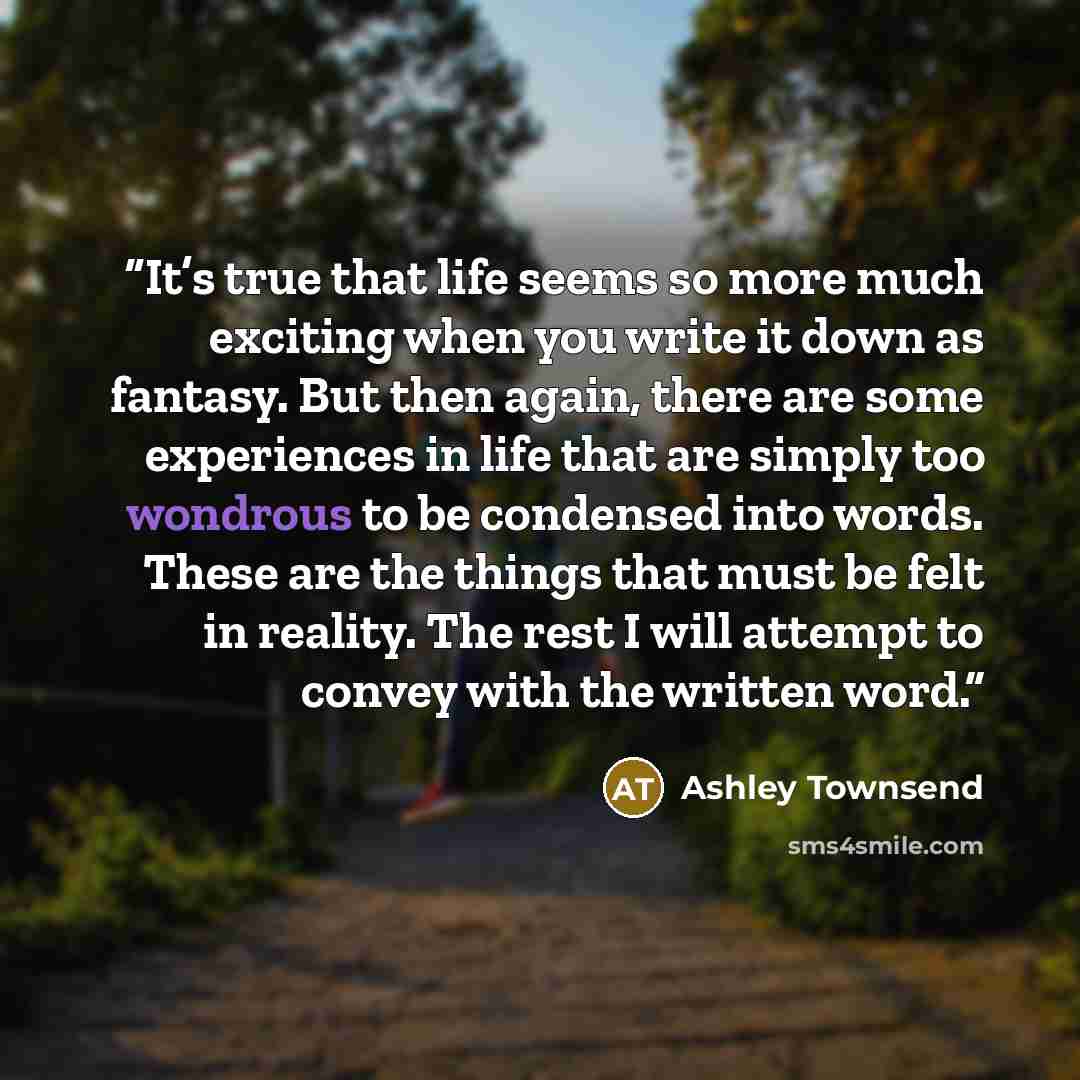 “It’s true that life seems so more much exciting when you write it down as fantasy. But then again, there are some experiences in life that are simply too wondrous to be condensed into words. These are the things that must be felt in reality. The rest I will attempt to convey with the written word.” quote by Ashley Townsend