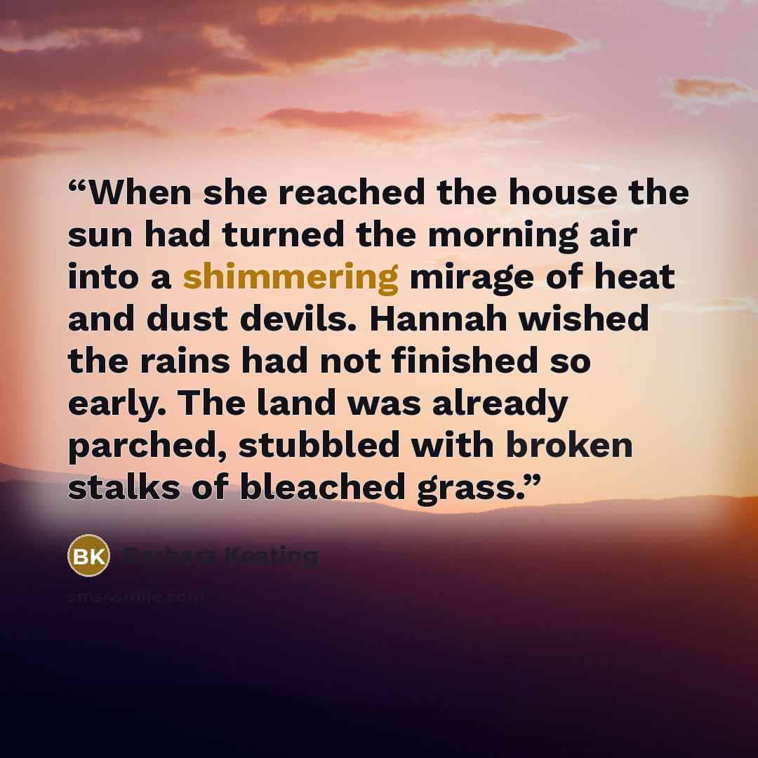 “When she reached the house the sun had turned the morning air into a shimmering mirage of heat and dust devils. Hannah wished the rains had not finished so early. The land was already parched, stubbled with broken stalks of bleached grass.” quote by Barbara Keating