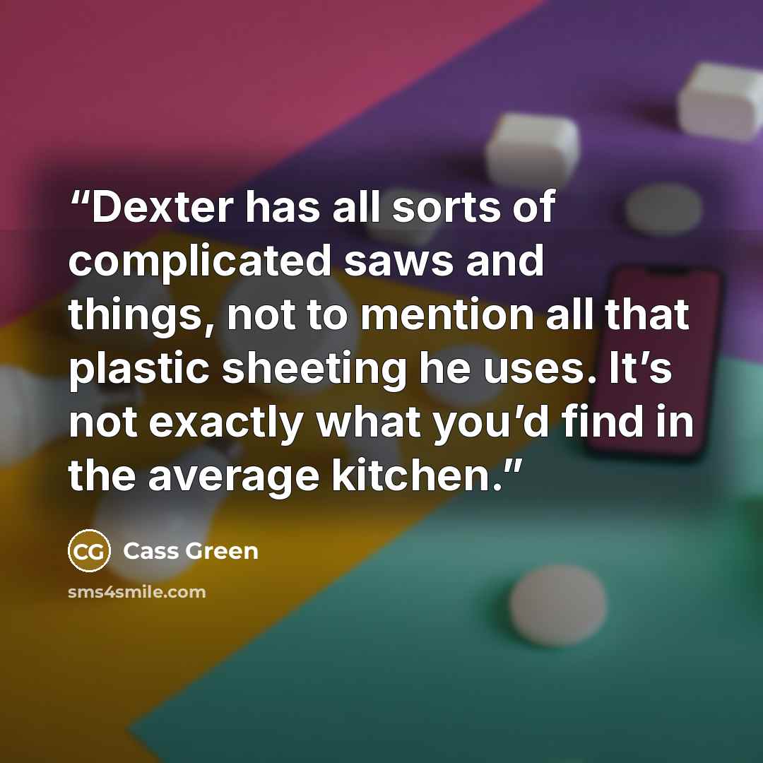 “Dexter has all sorts of complicated saws and things, not to mention all that plastic sheeting he uses. It’s not exactly what you’d find in the average kitchen.” quote by Cass Green