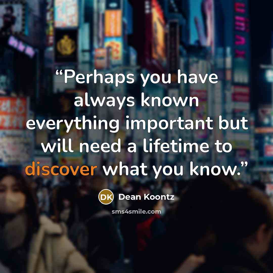 “Perhaps you have always known everything important but will need a lifetime to discover what you know.” quote by Dean Koontz