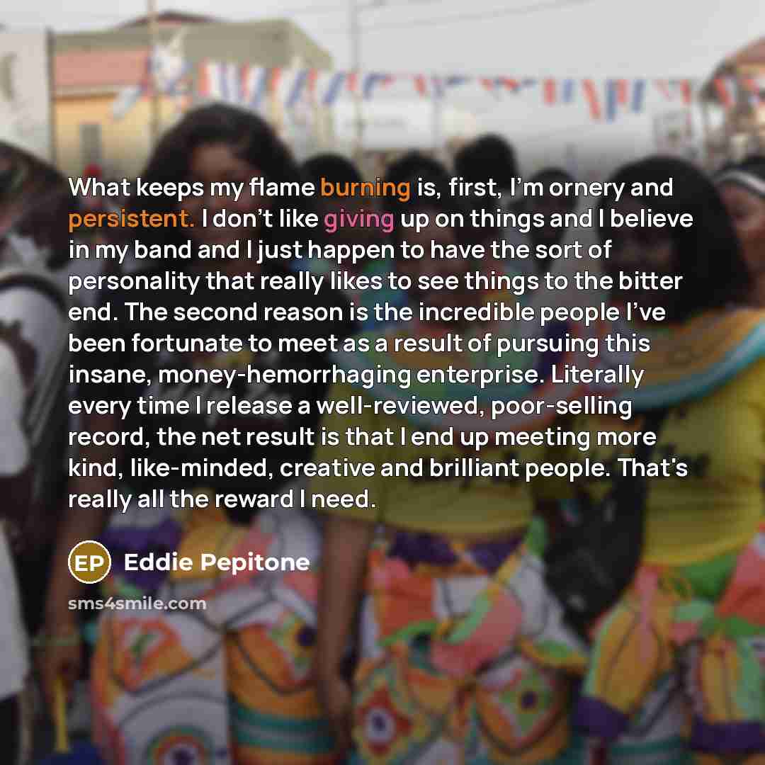 “What keeps my flame burning is, first, I'm ornery and persistent. I don't like giving up on things and I believe in my band and I just happen to have the sort of personality that really likes to see things to the bitter end. The second reason is the incredible people I've been fortunate to meet as…” quote by Eddie Pepitone