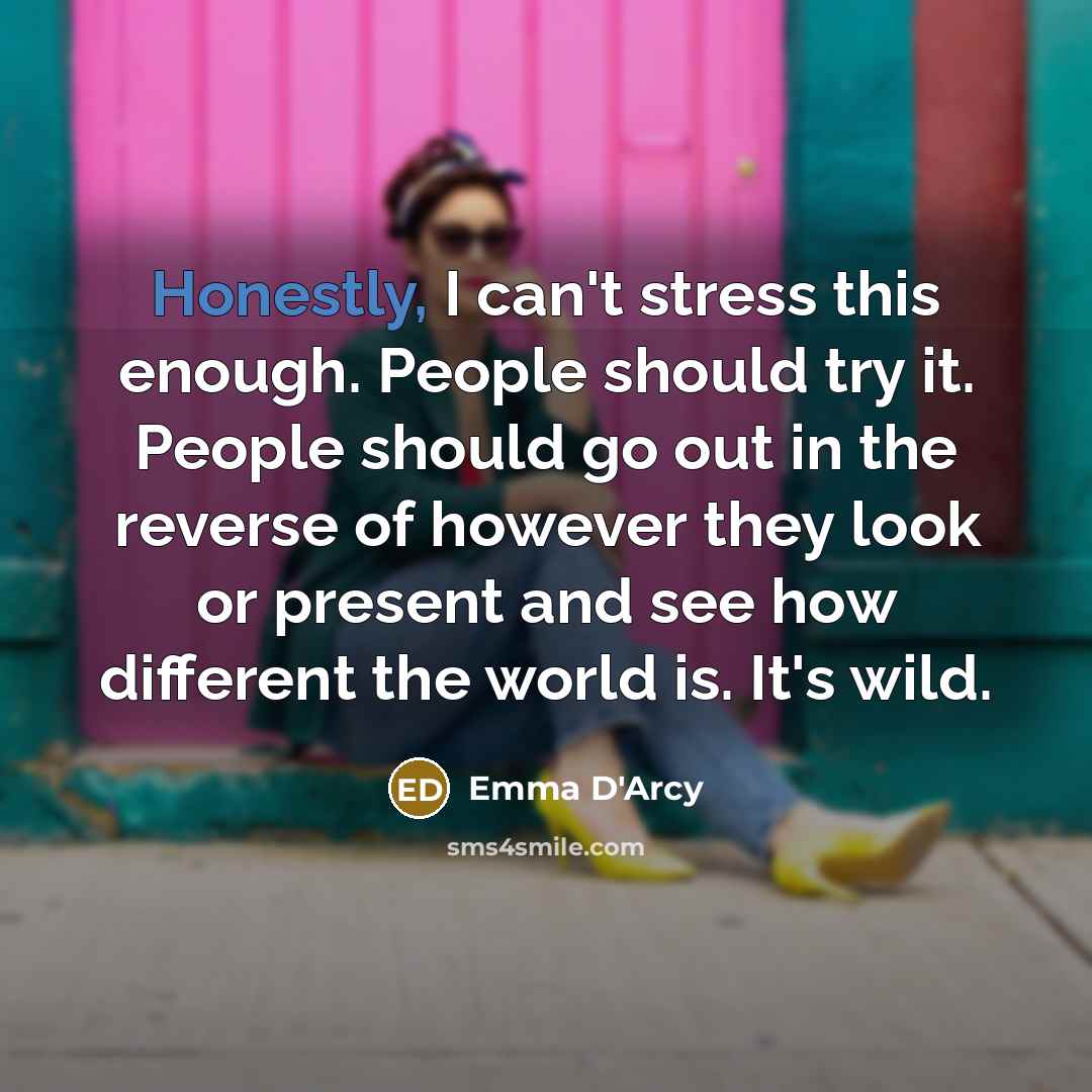 “Honestly, I can't stress this enough. People should try it. People should go out in the reverse of however they look or present and see how different the world is. It's wild.” quote by Emma D'Arcy