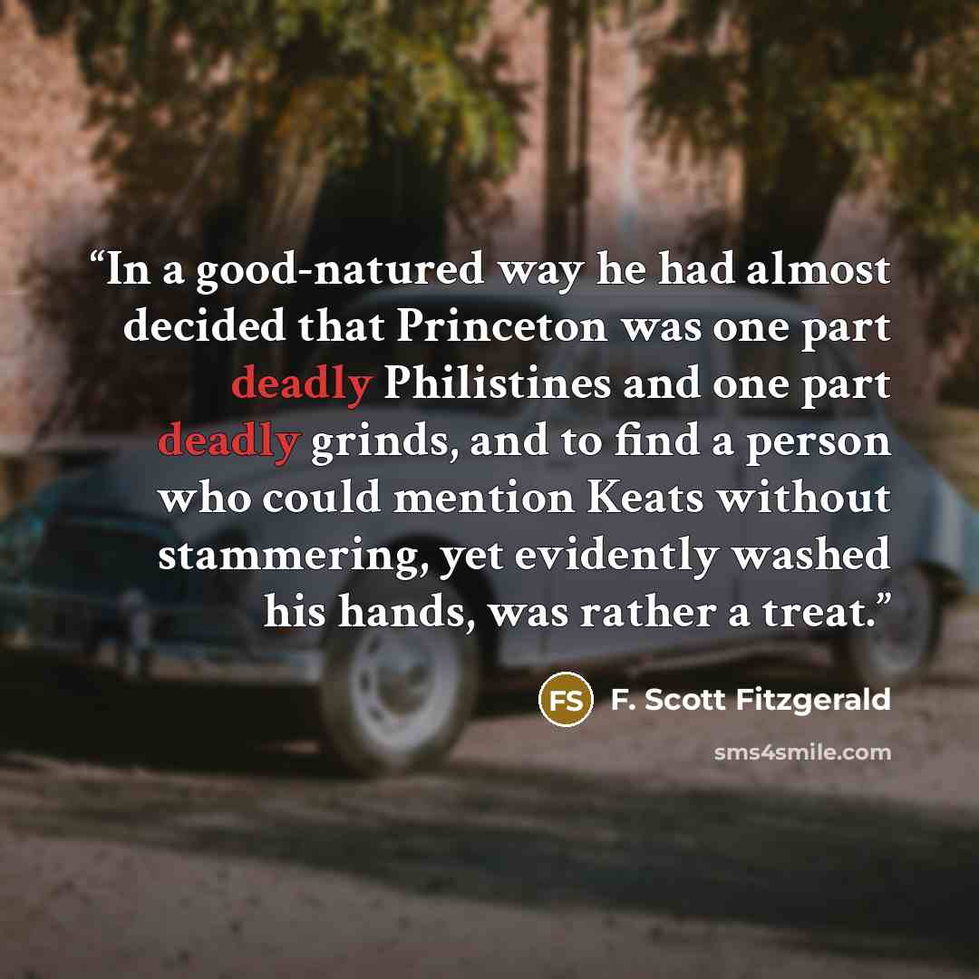 “In a good-natured way he had almost decided that Princeton was one part deadly Philistines and one part deadly grinds, and to find a person who could mention Keats without stammering, yet evidently washed his hands, was rather a treat.” quote by F. Scott Fitzgerald