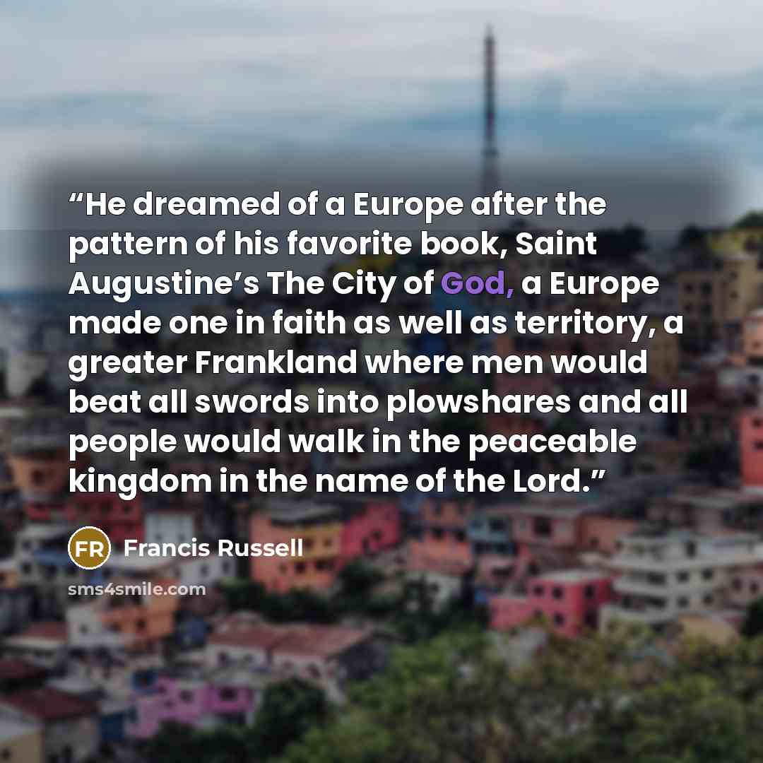 “He dreamed of a Europe after the pattern of his favorite book, Saint Augustine’s The City of God, a Europe made one in faith as well as territory, a greater Frankland where men would beat all swords into plowshares and all people would walk in the peaceable kingdom in the name of the Lord.” quote by Francis Russell