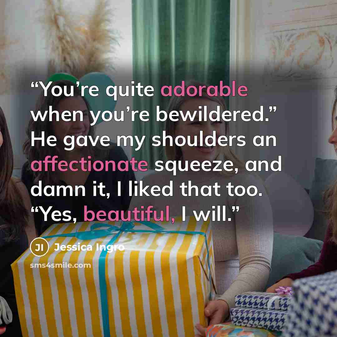 “You’re quite adorable when you’re bewildered.” He gave my shoulders an affectionate squeeze, and damn it, I liked that too. “Yes, beautiful, I will.” quote by Jessica Ingro
