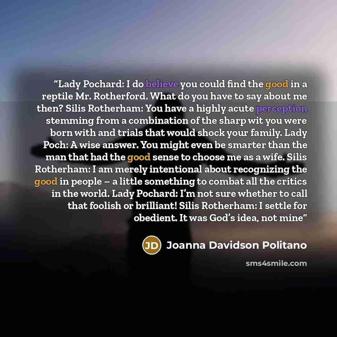 “Lady Pochard: I do believe you could find the good in a reptile Mr. Rotherford. What do you have to say about me then? Silis Rotherham: You have a highly acute perception stemming from a combination of the sharp wit you were born with and trials that would shock your family. Lady Poch: A wise…” quote by Joanna Davidson Politano
