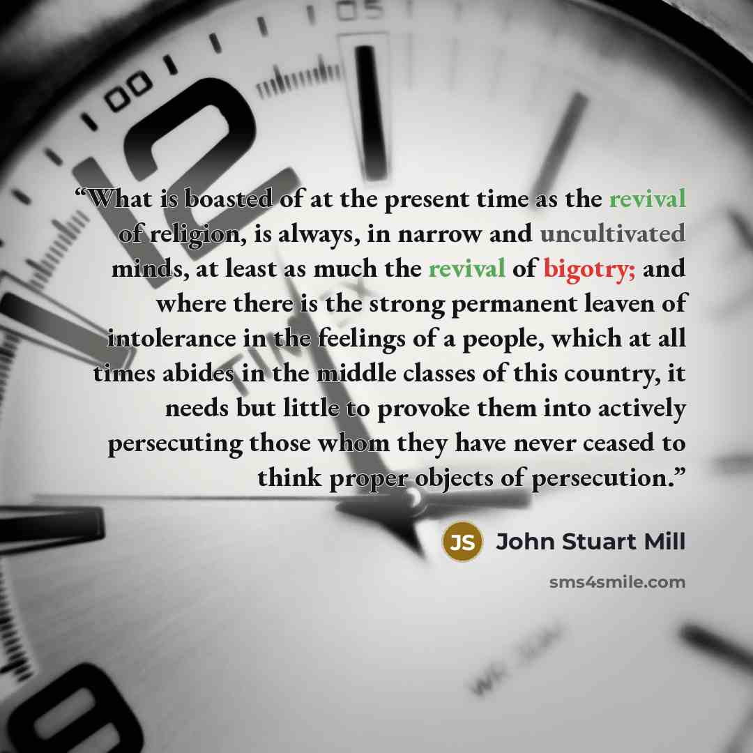 “What is boasted of at the present time as the revival of religion, is always, in narrow and uncultivated minds, at least as much the revival of bigotry; and where there is the strong permanent leaven of intolerance in the feelings of a people, which at all times abides in the middle classes of…” quote by John Stuart Mill