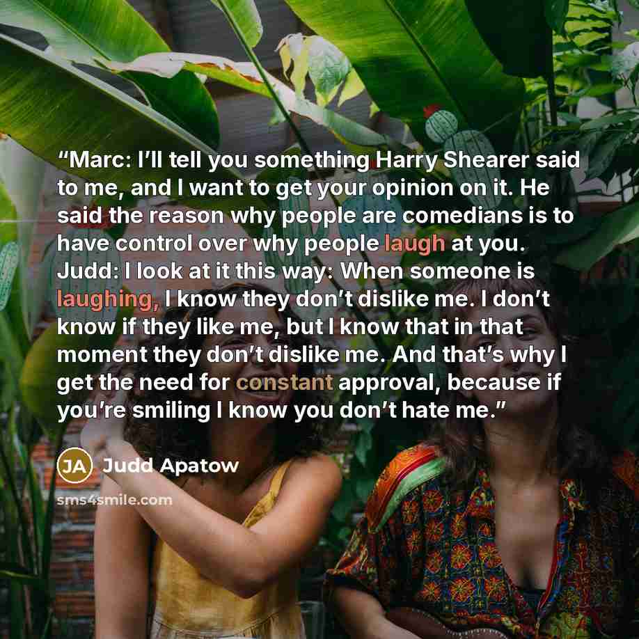 “Marc: I’ll tell you something Harry Shearer said to me, and I want to get your opinion on it. He said the reason why people are comedians is to have control over why people laugh at you. Judd: I look at it this way: When someone is laughing, I know they don’t dislike me. I don’t know if they like…” quote by Judd Apatow