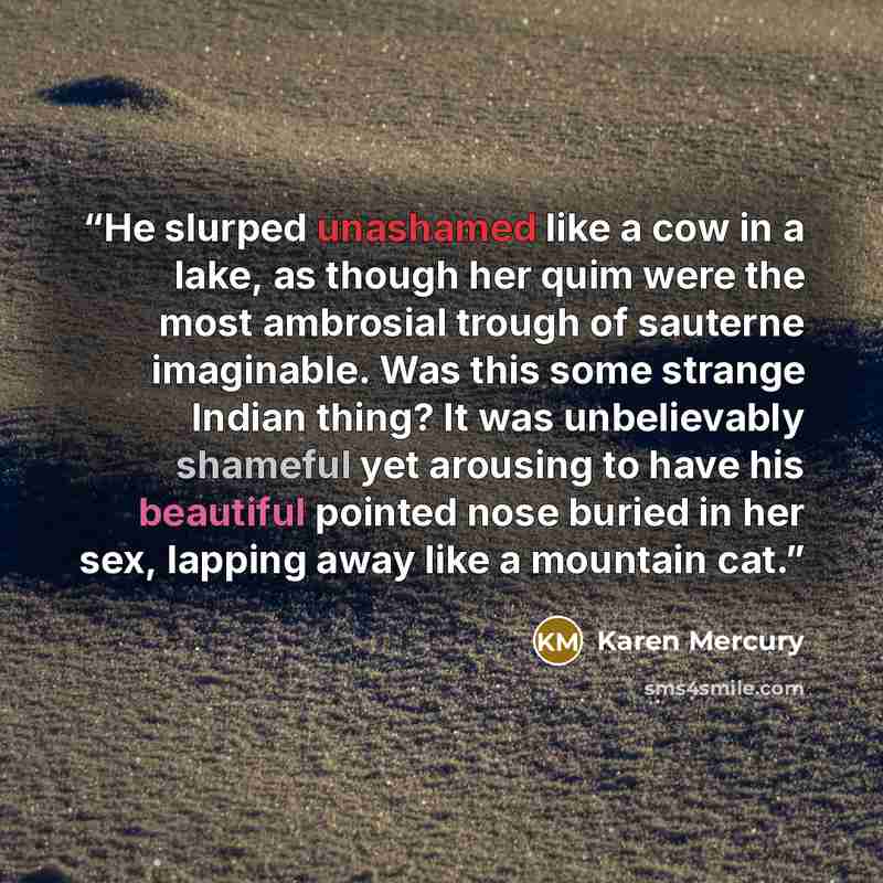 “He slurped unashamed like a cow in a lake, as though her quim were the most ambrosial trough of sauterne imaginable. Was this some strange Indian thing? It was unbelievably shameful yet arousing to have his beautiful pointed nose buried in her sex, lapping away like a mountain cat.” quote by Karen Mercury