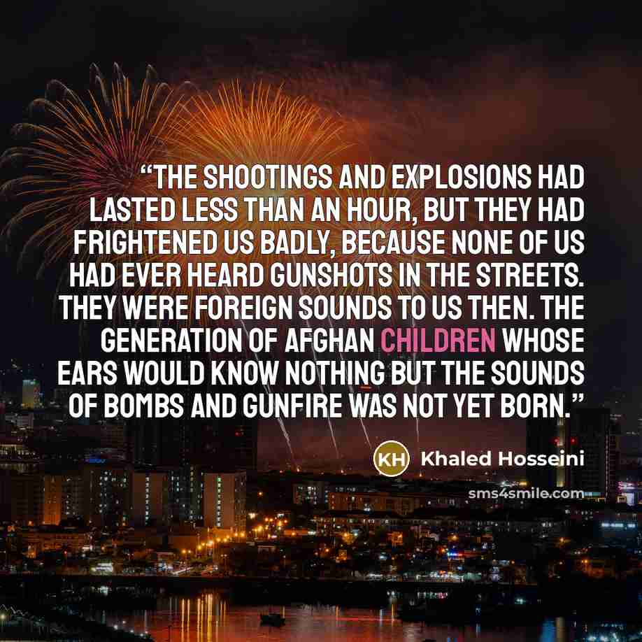 “The shootings and explosions had lasted less than an hour, but they had frightened us badly, because none of us had ever heard gunshots in the streets. They were foreign sounds to us then. The generation of Afghan children whose ears would know nothing but the sounds of bombs and gunfire was not…” quote by Khaled Hosseini