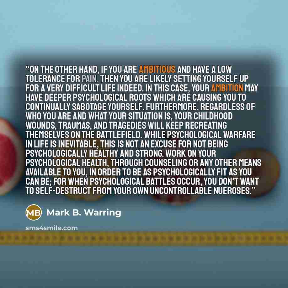 “On the other hand, if you are ambitious and have a low tolerance for pain, then you are likely setting yourself up for a very difficult life indeed. In this case, your ambition may have deeper psychological roots which are causing you to continually sabotage yourself. Furthermore, regardless of…” quote by Mark B. Warring