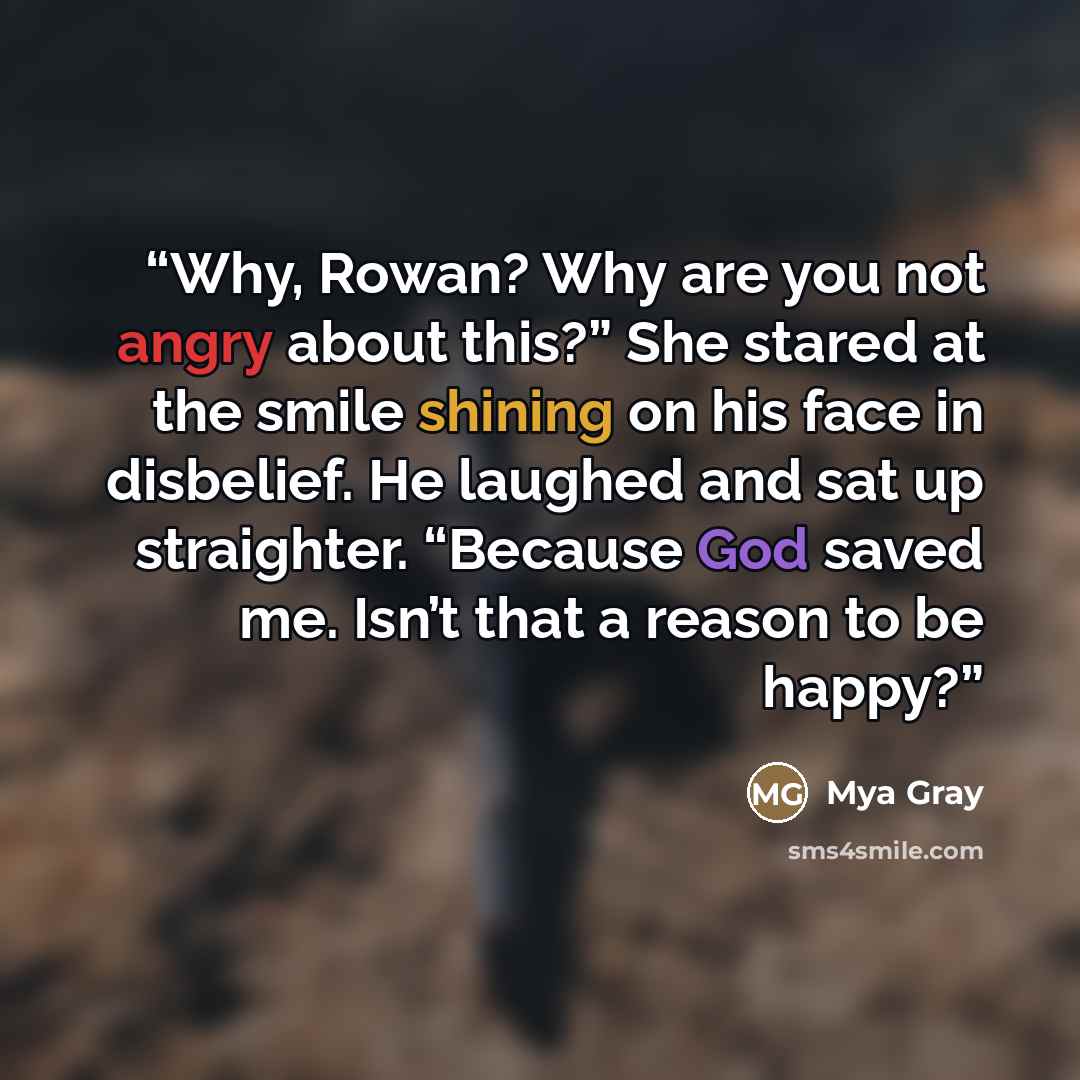 “Why, Rowan? Why are you not angry about this?” She stared at the smile shining on his face in disbelief. He laughed and sat up straighter. ​“Because God saved me. Isn’t that a reason to be happy?” quote by Mya Gray