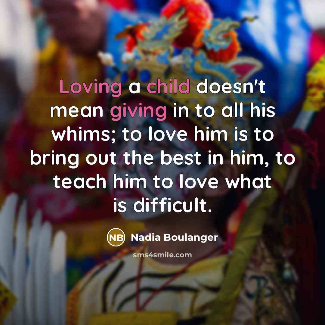 “Loving a child doesn't mean giving in to all his whims; to love him is to bring out the best in him, to teach him to love what is difficult.” quote by Nadia Boulanger