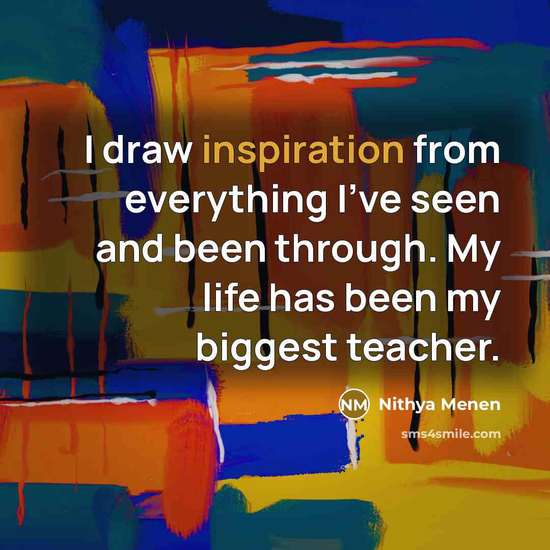 “I draw inspiration from everything I've seen and been through. My life has been my biggest teacher.” quote by Nithya Menen