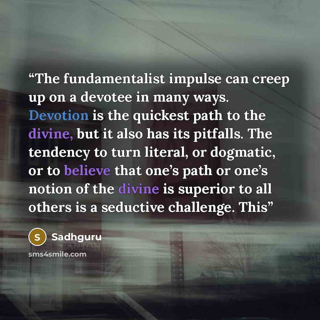“The fundamentalist impulse can creep up on a devotee in many ways. Devotion is the quickest path to the divine, but it also has its pitfalls. The tendency to turn literal, or dogmatic, or to believe that one’s path or one’s notion of the divine is superior to all others is a seductive challenge…” quote by Sadhguru