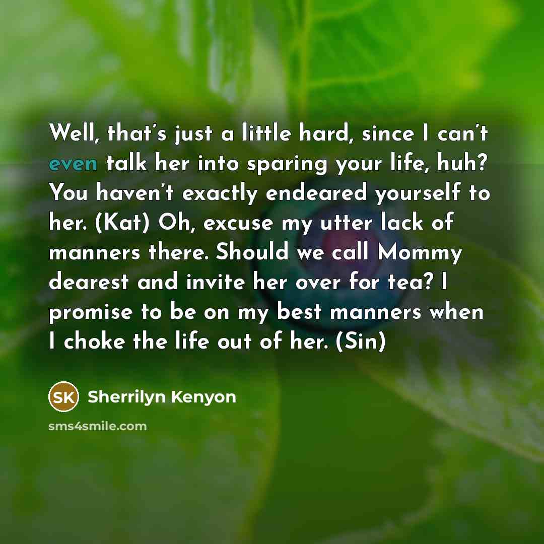 “Well, that’s just a little hard, since I can’t even talk her into sparing your life, huh? You haven’t exactly endeared yourself to her. (Kat) Oh, excuse my utter lack of manners there. Should we call Mommy dearest and invite her over for tea? I promise to be on my best manners when I choke the…” quote by Sherrilyn Kenyon
