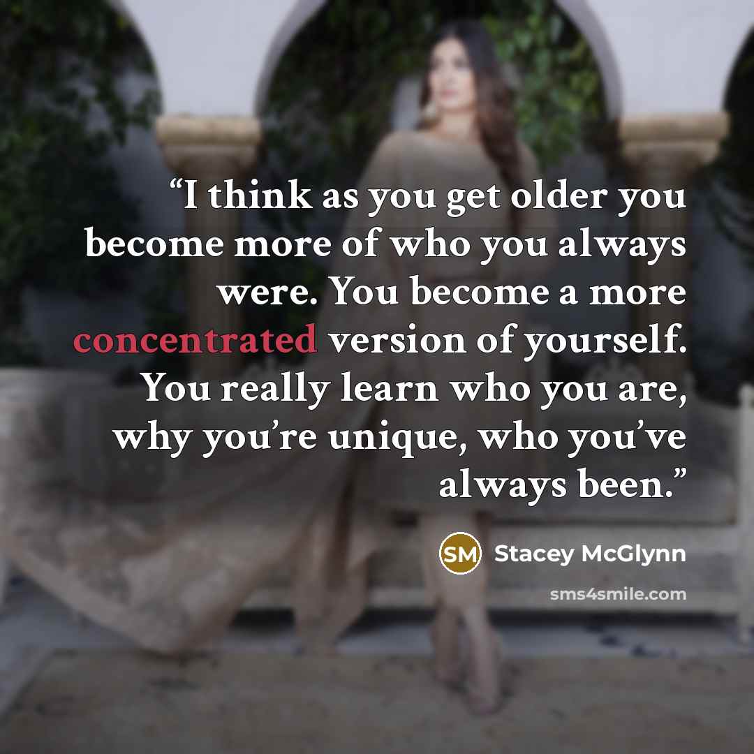 “I think as you get older you become more of who you always were. You become a more concentrated version of yourself. You really learn who you are, why you’re unique, who you’ve always been.” quote by Stacey McGlynn