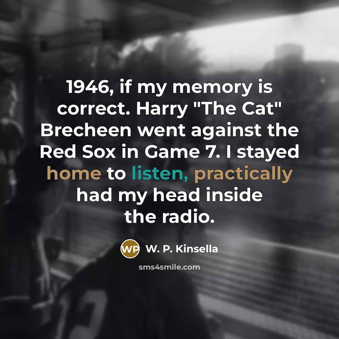 “1946, if my memory is correct. Harry "The Cat" Brecheen went against the Red Sox in Game 7. I stayed home to listen, practically had my head inside the radio.” quote by W. P. Kinsella