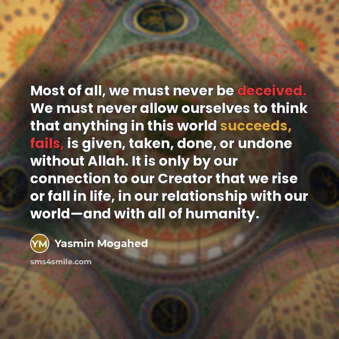 “Most of all, we must never be deceived. We must never allow ourselves to think that anything in this world succeeds, fails, is given, taken, done, or undone without Allah. It is only by our connection to our Creator that we rise or fall in life, in our relationship with our world—and with all of…” quote by Yasmin Mogahed