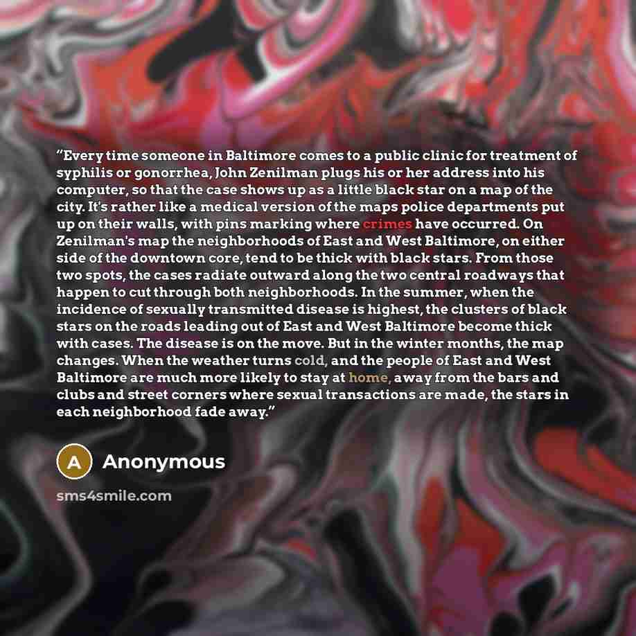 “Every time someone in Baltimore comes to a public clinic for treatment of syphilis or gonorrhea, John Zenilman plugs his or her address into his computer, so that the case shows up as a little black star on a map of the city. It's rather like a medical version of the maps police departments put up…” quote by Anonymous
