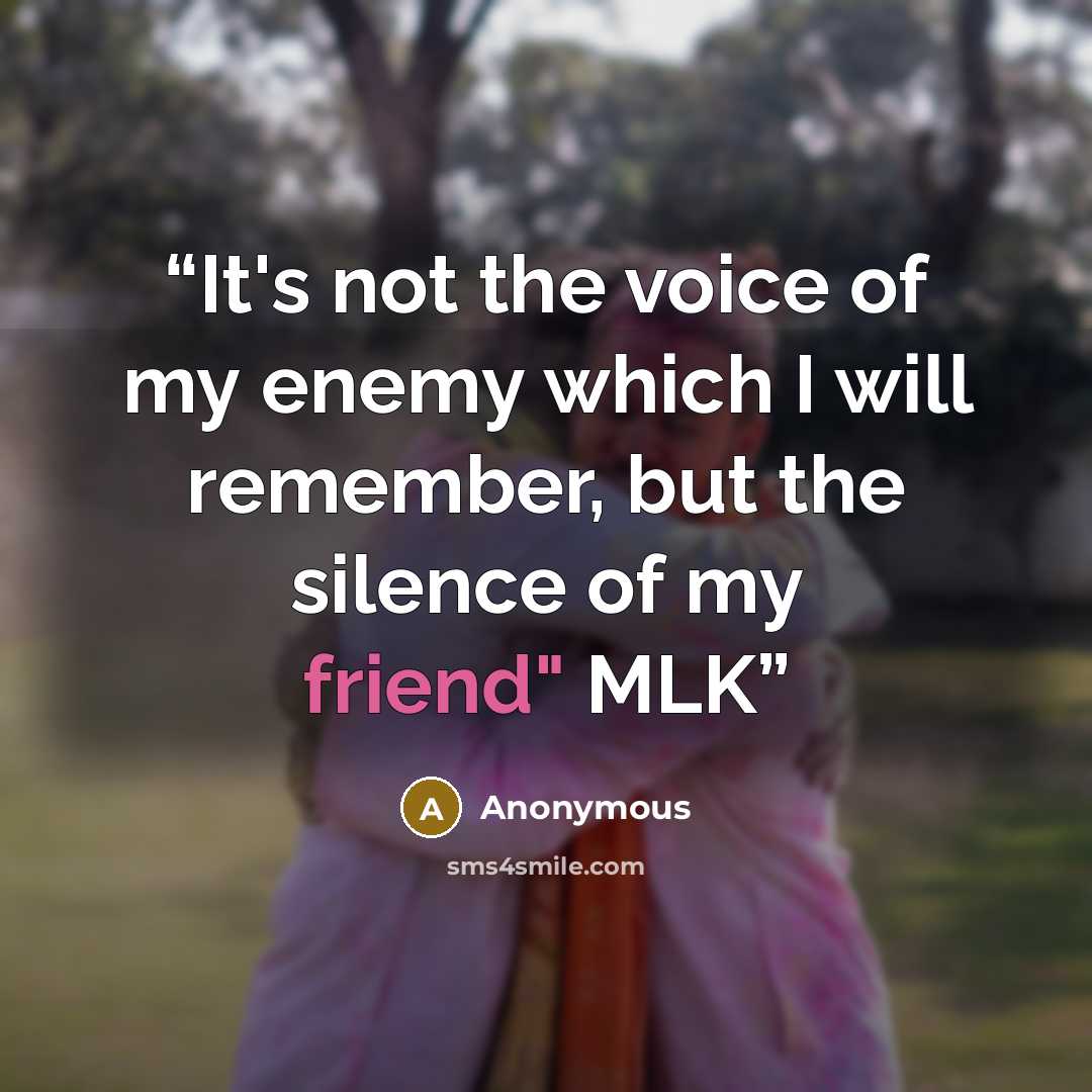 “It's not the voice of my enemy which I will remember, but the silence of my friend" MLK” quote by Anonymous